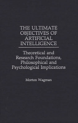 The Ultimate Objectives of Artificial Intelligence: Theoretical and Research Foundations, Philosophical and Psychological Implications by Wagman, Morton