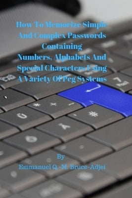 How To Memorize Simple and Complex Passwords Containing Numbers, Alphabets And Special Characters Using A Variety Of Peg Systems by Bruce-Adjei, Emmanuel Q. -M