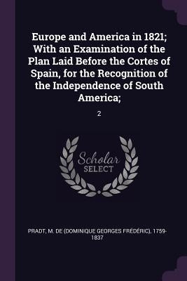 Europe and America in 1821; With an Examination of the Plan Laid Before the Cortes of Spain, for the Recognition of the Independence of South America; by Pradt, M. De 1759-1837