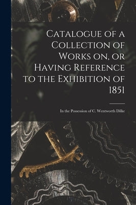 Catalogue of a Collection of Works on, or Having Reference to the Exhibition of 1851 [microform]: in the Possession of C. Wentworth Dilke by Anonymous