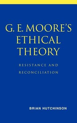 G. E. Moore's Ethical Theory: Resistance and Reconciliation by Hutchinson, Brian