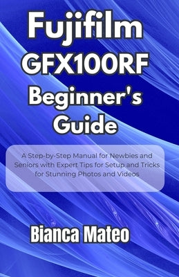 Fujifilm GFX100RF Beginner's Guide: Step-by-Step Manual for Newbies and Seniors with Expert Tips for Setup and Tricks for Stunning Photos and Videos by Mateo, Bianca