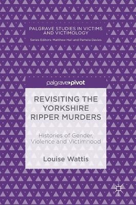 Revisiting the Yorkshire Ripper Murders: Histories of Gender, Violence and Victimhood by Wattis, Louise