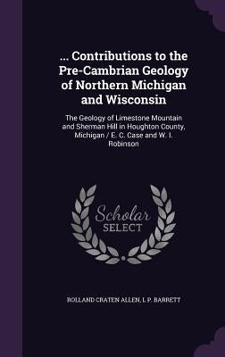 ... Contributions to the Pre-Cambrian Geology of Northern Michigan and Wisconsin: The Geology of Limestone Mountain and Sherman Hill in Houghton Count by Allen, Rolland Craten