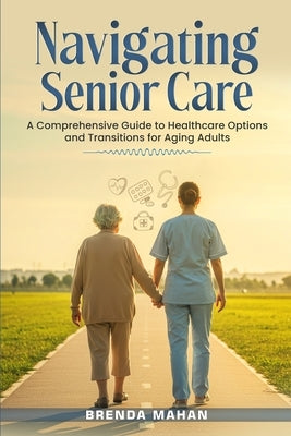 Navigating Senior Care: A Comprehensive Guide to Healthcare Options and Transitions for Aging Adults by Mahan, Brenda