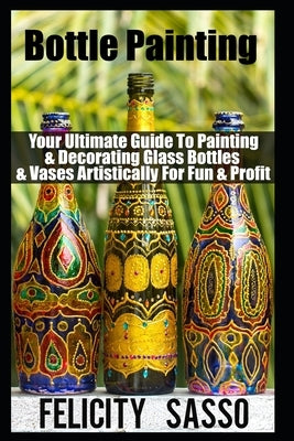 Bottle Painting: Your Ultimate Guide To Painting & Decorating Glass Bottles & Vases Artistically For Fun & Profit by Sasso, Felicity