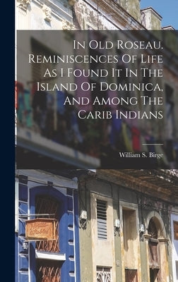 In Old Roseau. Reminiscences Of Life As I Found It In The Island Of Dominica, And Among The Carib Indians by Birge, William S. (William Spoford)