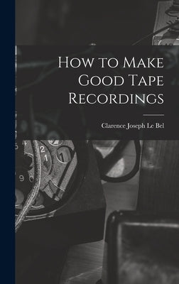 How to Make Good Tape Recordings by Le Bel, Clarence Joseph 1905-