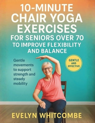 10-Minute Chair Yoga Exercises for Seniors Over 70 to Improve Flexibility and Balance: Gentle movements to support strength and steady mobility by Whitcombe, Evelyn