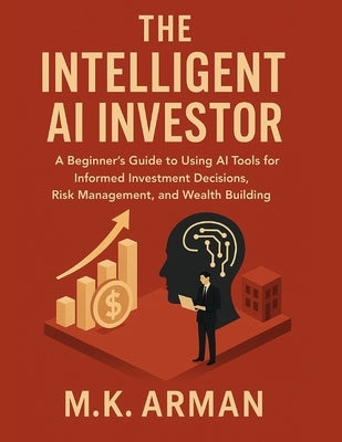 The Intelligent AI Investor: A Beginner's Guide to Using AI Tools for Informed Investment Decisions, Risk Management, and Wealth Building by Arman, M. K.