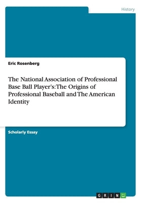 The National Association of Professional Base Ball Player's: The Origins of Professional Baseball and The American Identity by Rosenberg, Eric