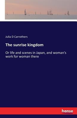 The sunrise kingdom: Or life and scenes in Japan, and woman's work for woman there by Carrothers, Julia D.