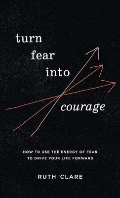 Turn Fear into Courage: How to use the energy of fear to drive your life forward by Clare, Ruth