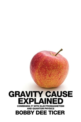 Gravity Cause Explained: Combining it with Electromagnetism and Quantum Physics by Ticer, Bobby Dee