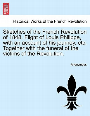 Sketches of the French Revolution of 1848. Flight of Louis Philippe, with an Account of His Journey, Etc. Together with the Funeral of the Victims of by Anonymous
