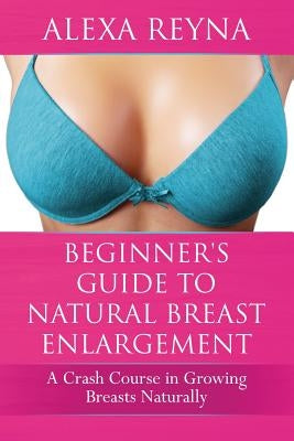 Beginner's Guide to Natural Breast Enlargement: A Crash Course in Growing Breasts Naturally by Reyna, Alexa