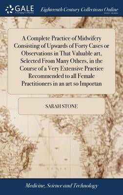 A Complete Practice of Midwifery Consisting of Upwards of Forty Cases or Observations in That Valuable art, Selected From Many Others, in the Course o by Stone, Sarah