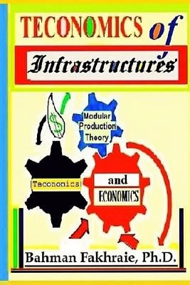 Teconomics Of Infrastructures: Infrastructures as Holistic Foundations and Integral Part of Dynamic Productive Modern Economics by Fakhraie Phd, Bahman