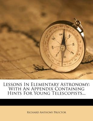Lessons in Elementary Astronomy: With an Appendix Containing Hints for Young Telescopists... by Proctor, Richard Anthony