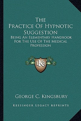 The Practice Of Hypnotic Suggestion: Being An Elementary Handbook For The Use Of The Medical Profession by Kingsbury, George C.