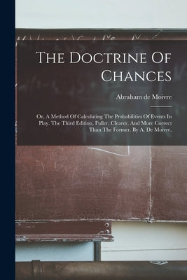 The Doctrine Of Chances: Or, A Method Of Calculating The Probabilities Of Events In Play. The Third Edition, Fuller, Clearer, And More Correct by Moivre, Abraham De