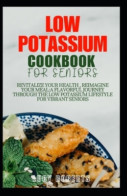 Low Potassium Cookbook for Seniors: Revitalize your Health, Reimagine Your Meal: A Flavourful Journey Through the Low Potassium Lifestyle for Vibrant by Roberts, Lucy