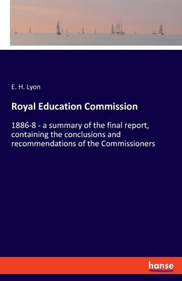 Royal Education Commission: 1886-8 - a summary of the final report, containing the conclusions and recommendations of the Commissioners by Lyon, E. H.