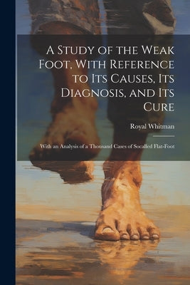 A Study of the Weak Foot, With Reference to Its Causes, Its Diagnosis, and Its Cure: With an Analysis of a Thousand Cases of Socalled Flat-Foot by Whitman, Royal