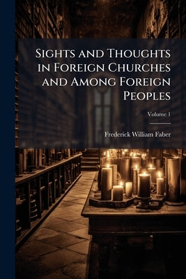 Sights and Thoughts in Foreign Churches and Among Foreign Peoples; Volume 1 by Faber, Frederick William