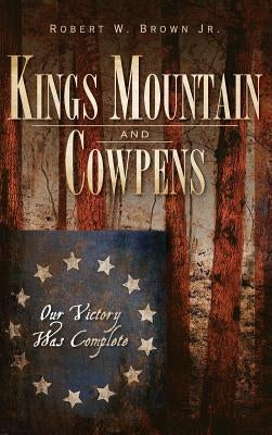 Kings Mountain and Cowpens: Our Victory Was Complete by Brown, Robert W., Jr.