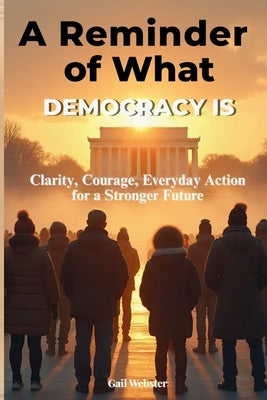 A Reminder of What Democracy Is: Clarity, Courage, Everyday Action for a Stronger Future. by Webster, Gail