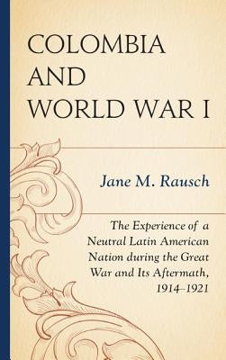 Colombia and World War I: The Experience of a Neutral Latin American Nation during the Great War and Its Aftermath, 1914-1921 by Rausch, Jane M.