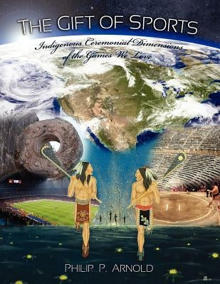 The Gift of Sports: Indigenous Ceremonial Dimensions of the Games We Love (First Edition) by Arnold, Philip P.