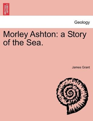 Morley Ashton: A Story of the Sea. Vol. III by Grant, James