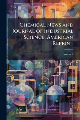 Chemical News and Journal of Industrial Science. American Reprint; Volume 5 by Anonymous