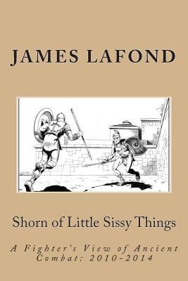 Shorn of Little Sissy Things: A Fighter's View of Ancient Combat: 2010-2014 by LaFond, James