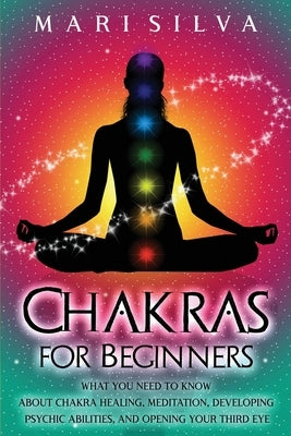 Chakras for Beginners: What You Need to Know About Chakra Healing, Meditation, Developing Psychic Abilities, and Opening Your Third Eye by Silva, Mari