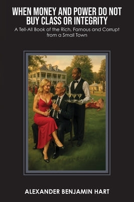 When Money and Power Do Not Buy Class or Integrity: A Tell-All Book of the Rich, Famous and Corrupt from a Small Town by Hart, Alexander Benjamin