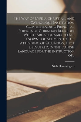 The Way of Lyfe, a Christian, and Catholique Institution Comprehending Principal Poincts of Christian Religion, Which Are Necessary to Bee Knowne of A by Hemmingsen, Niels