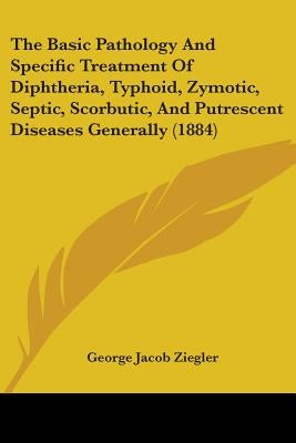 The Basic Pathology And Specific Treatment Of Diphtheria, Typhoid, Zymotic, Septic, Scorbutic, And Putrescent Diseases Generally (1884) by Ziegler, George Jacob