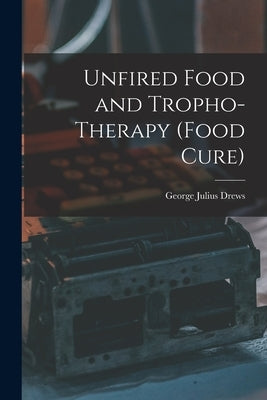 Unfired Food and Tropho-Therapy (Food Cure) by Drews, George Julius