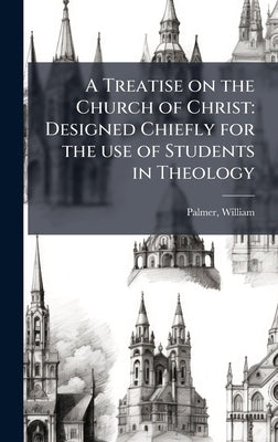 A Treatise on the Church of Christ: Designed Chiefly for the use of Students in Theology by Palmer, William