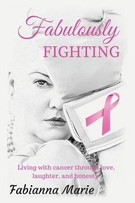 Fabulously Fighting: Living with Cancer Through Love, Laughter, and Honesty. by Fabianna Marie