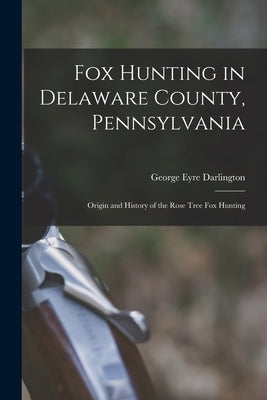 Fox Hunting in Delaware County, Pennsylvania: Origin and History of the Rose Tree Fox Hunting by Eyre, Darlington George