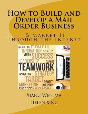 How to Build and Develop a Mail Order Business: How to Build and Develop a Mail Order Business and Market It Through the Intenet by Ma, Xiang Wen