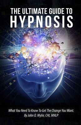 The Ultimate Guide To Hypnosis: What You Need To Know To Get The Change You Want by Wylie Cht, John O.