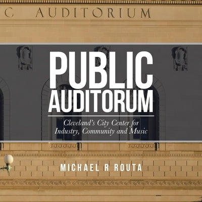 Public Auditorum: Cleveland's City Center for Industry, Community and Music by Routa, Michael R.