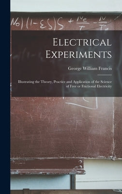 Electrical Experiments; Illustrating the Theory, Practice and Application of the Science of Free or Frictional Electricity by Francis, George William