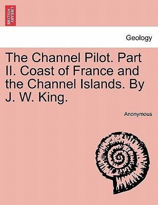 The Channel Pilot. Part II. Coast of France and the Channel Islands. By J. W. King. by Anonymous