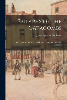 Epitaphs of the Catacombs; Or, Christian Inscriptions in Rome During the First Four Centuries by Northcote, James Spencer